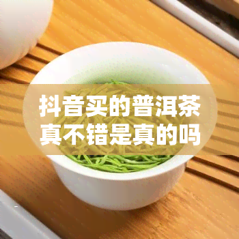 抖音买的普洱茶真不错是真的吗，揭秘抖音购买的普洱茶真相：是否真的物超所值？