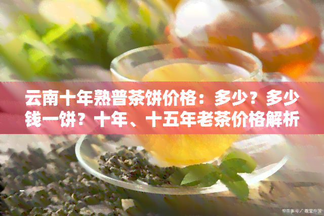 云南十年熟普茶饼价格：多少？多少钱一饼？十年、十五年老茶价格解析