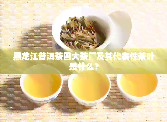 黑龙江普洱茶四大茶厂及其代表性茶叶是什么？