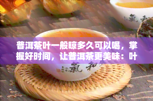 普洱茶叶一般晾多久可以喝，掌握好时间，让普洱茶更美味：叶晾多久才可饮用？