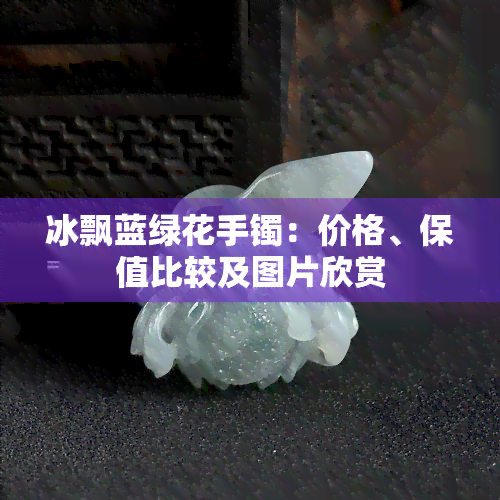 冰飘蓝绿花手镯：价格、保值比较及图片欣赏