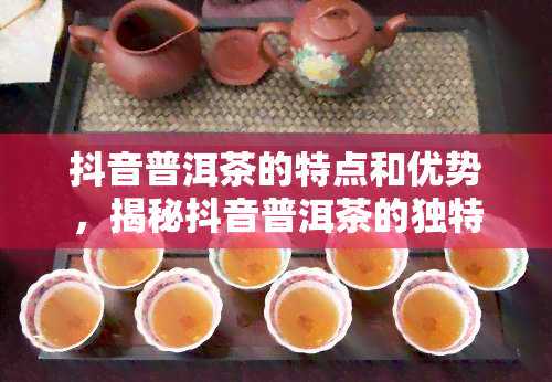 抖音普洱茶的特点和优势，揭秘抖音普洱茶的独特魅力与竞争优势