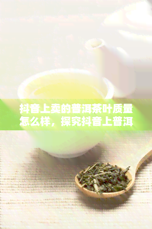 抖音上卖的普洱茶叶质量怎么样，探究抖音上普洱茶叶的质量：真相大揭秘！