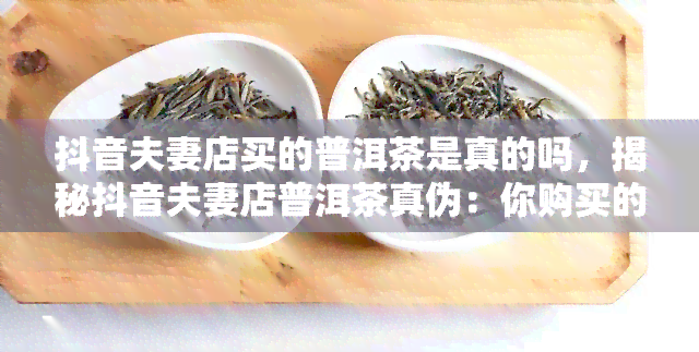 抖音夫妻店买的普洱茶是真的吗，揭秘抖音夫妻店普洱茶真伪：你购买的是否为正品？