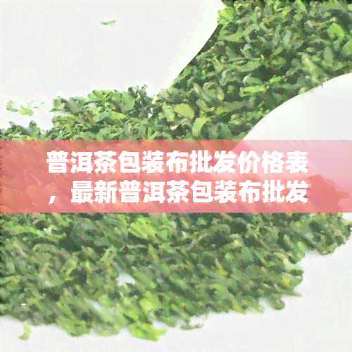 普洱茶包装布批发价格表，最新普洱茶包装布批发价格表，一站式采购省钱又省心！