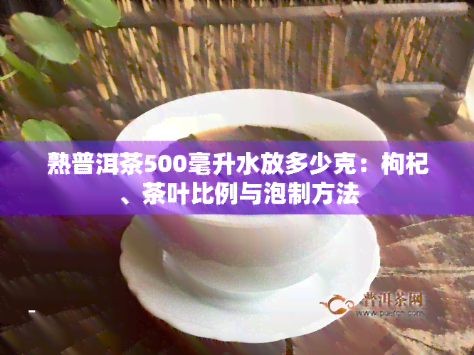 熟普洱茶500毫升水放多少克：枸杞、茶叶比例与泡制方法