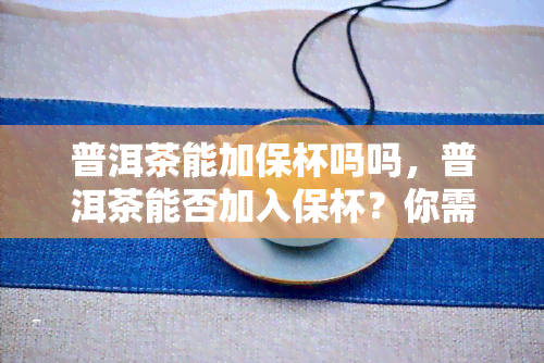 普洱茶能加保杯吗吗，普洱茶能否加入保杯？你需要知道的一切