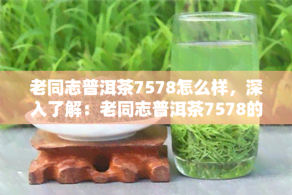 老同志普洱茶7578怎么样，深入了解：老同志普洱茶7578的品质与口感如何？