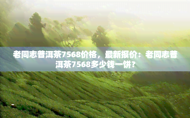 老同志普洱茶7568价格，最新报价：老同志普洱茶7568多少钱一饼？