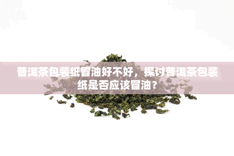 普洱茶包装纸冒油好不好，探讨普洱茶包装纸是否应该冒油？