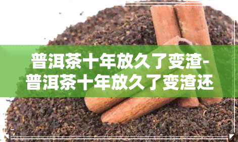 普洱茶十年放久了变渣-普洱茶十年放久了变渣还能喝吗