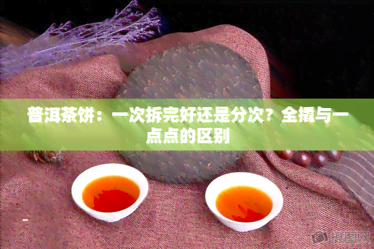 普洱茶饼：一次拆完好还是分次？全撬与一点点的区别