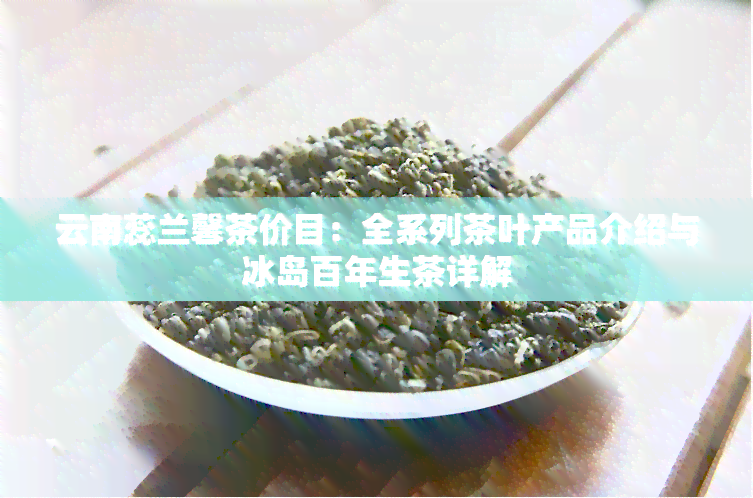 云南蕊兰馨茶价目：全系列茶叶产品介绍与冰岛百年生茶详解