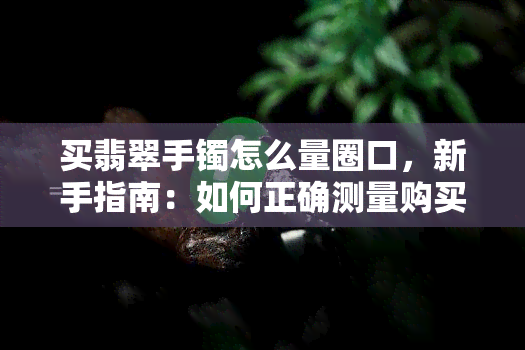 买翡翠手镯怎么量圈口，新手指南：如何正确测量购买翡翠手镯的圈口尺寸？