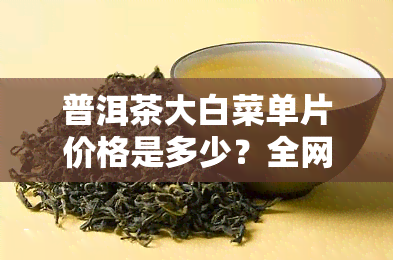 普洱茶大白菜单片价格是多少？全网最全价格表及查询