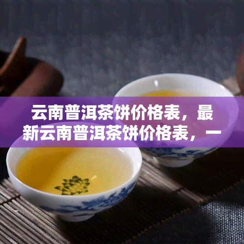 云南普洱茶饼价格表，最新云南普洱茶饼价格表，一网打尽各类茶叶信息！