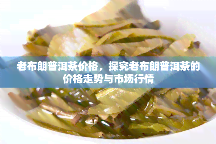 老布朗普洱茶价格，探究老布朗普洱茶的价格走势与市场行情