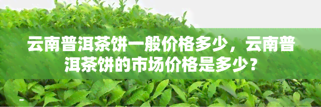 云南普洱茶饼一般价格多少，云南普洱茶饼的市场价格是多少？