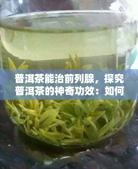 普洱茶能治前列腺，探究普洱茶的神奇功效：如何用它治疗前列腺问题？