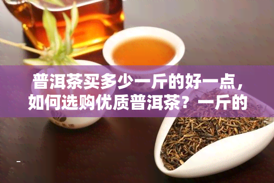 普洱茶买多少一斤的好一点，如何选购优质普洱茶？一斤的价格区间介绍