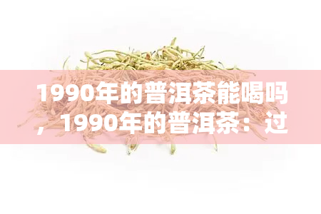 1990年的普洱茶能喝吗，1990年的普洱茶：过了保质期还能喝吗？