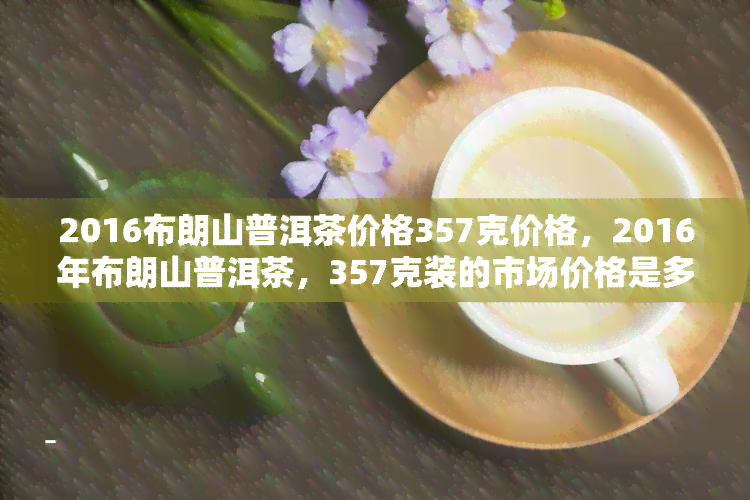 2016布朗山普洱茶价格357克价格，2016年布朗山普洱茶，357克装的市场价格是多少？