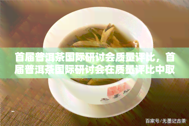 首届普洱茶国际研讨会质量评比，首届普洱茶国际研讨会在质量评比中取得圆满成功