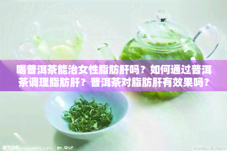 喝普洱茶能治女性脂肪肝吗？如何通过普洱茶调理脂肪肝？普洱茶对脂肪肝有效果吗？能否消除或减轻脂肪肝症状？