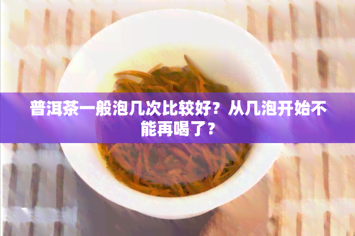 普洱茶一般泡几次比较好？从几泡开始不能再喝了？