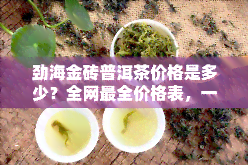 劲海金砖普洱茶价格是多少？全网最全价格表，一斤多少钱，古树普洱茶价格一览，印象普洱茶小方砖售价解析