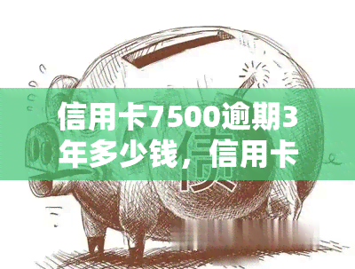 信用卡7500逾期3年多少钱，信用卡逾期三年，欠款7500元应支付多少利息？