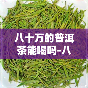 八十万的普洱茶能喝吗-八十万的普洱茶能喝吗现在