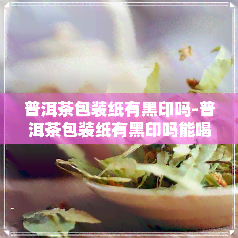 普洱茶包装纸有黑印吗-普洱茶包装纸有黑印吗能喝吗