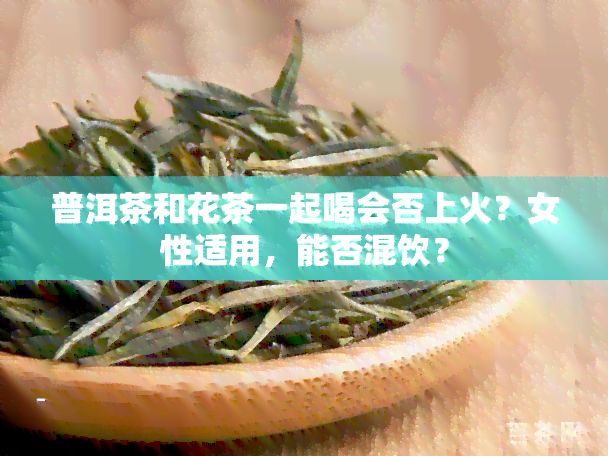 普洱茶和花茶一起喝会否上火？女性适用，能否混饮？