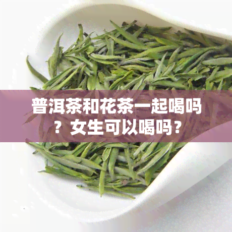 普洱茶和花茶一起喝吗？女生可以喝吗？