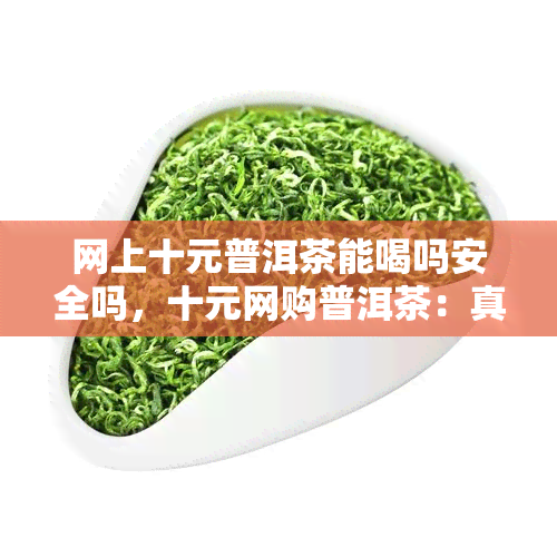 网上十元普洱茶能喝吗安全吗，十元网购普洱茶：真的安全可饮用吗？