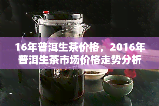 16年普洱生茶价格，2016年普洱生茶市场价格走势分析