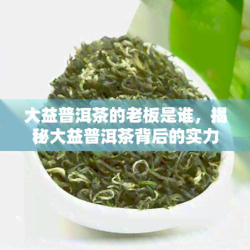 大益普洱茶的老板是谁，揭秘大益普洱茶背后的实力老板是谁？