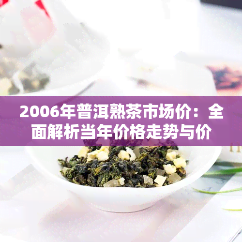 2006年普洱熟茶市场价：全面解析当年价格走势与价值评估