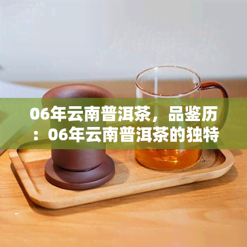 06年云南普洱茶，品鉴历：06年云南普洱茶的独特魅力