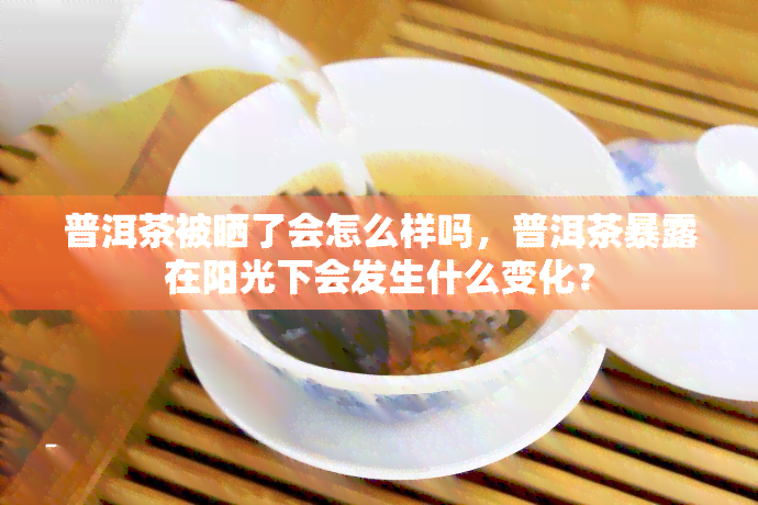 普洱茶被晒了会怎么样吗，普洱茶暴露在阳光下会发生什么变化？