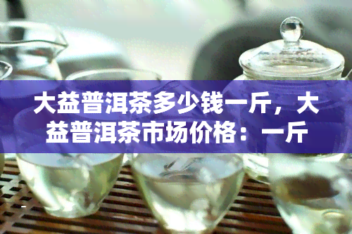 大益普洱茶多少钱一斤，大益普洱茶市场价格：一斤要多少钱？