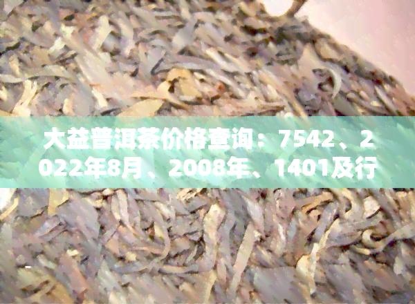 大益普洱茶价格查询：7542、2022年8月、2008年、1401及行情网官网