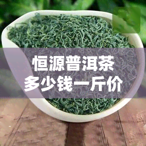 恒源普洱茶多少钱一斤价格，探究恒源普洱茶的价格：一斤要多少钱？