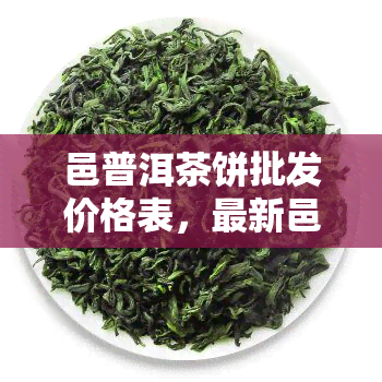 邑普洱茶饼批发价格表，最新邑普洱茶饼批发价格表，一网打尽！