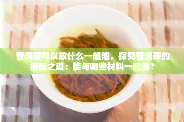 普洱茶可以放什么一起泡，探究普洱茶的搭配之道：能与哪些材料一起泡？