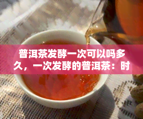 普洱茶发酵一次可以吗多久，一次发酵的普洱茶：时间长短影响因素解析