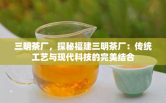 三明茶厂，探秘福建三明茶厂：传统工艺与现代科技的完美结合