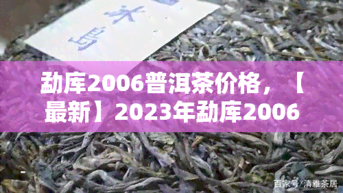 勐库2006普洱茶价格，【最新】2023年勐库2006普洱茶价格行情表，老班章、冰岛古树等热门品种全收录