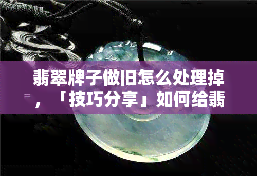 翡翠牌子做旧怎么处理掉，「技巧分享」如何给翡翠牌子做旧效果？这一步必不可少！